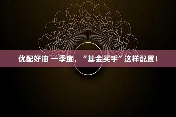 优配好油 一季度，“基金买手”这样配置！