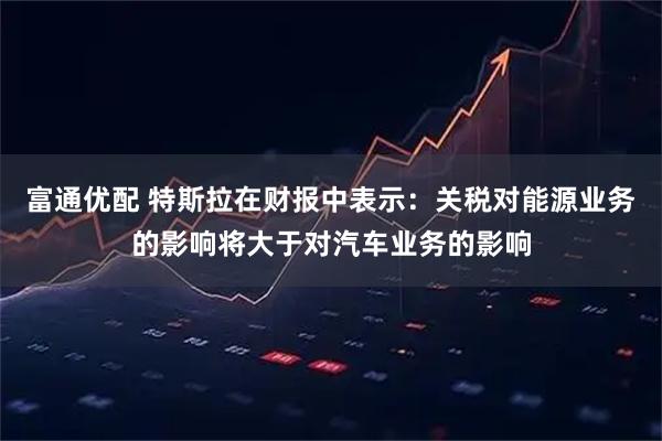富通优配 特斯拉在财报中表示：关税对能源业务的影响将大于对汽车业务的影响