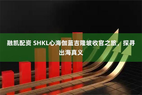 融凯配资 SHKL心海伽蓝吉隆坡收官之旅,探寻出海真义