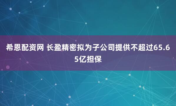希恩配资网 长盈精密拟为子公司提供不超过65.65亿担保