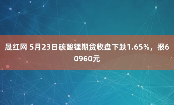 晟红网 5月23日碳酸锂期货收盘下跌1.65%，报60960元