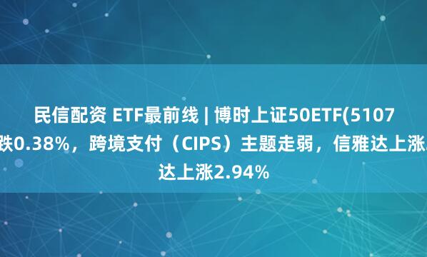 民信配资 ETF最前线 | 博时上证50ETF(510710)下跌0.38%，跨境支付（CIPS）主题走弱，信雅达上涨2.94%