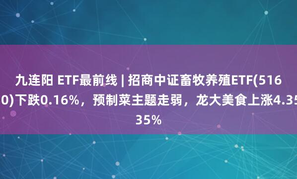 九连阳 ETF最前线 | 招商中证畜牧养殖ETF(516670)下跌0.16%，预制菜主题走弱，龙大美食上涨4.35%