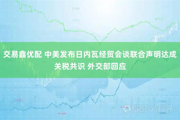 交易鑫优配 中美发布日内瓦经贸会谈联合声明达成关税共识 外交部回应