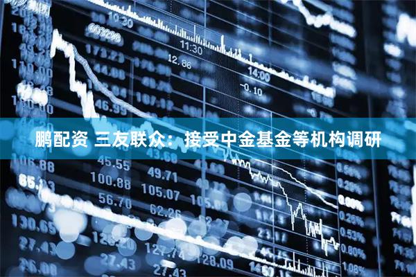 鹏配资 三友联众：接受中金基金等机构调研