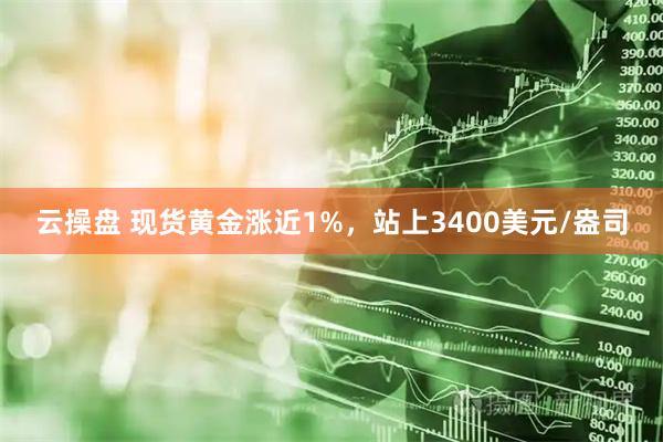 云操盘 现货黄金涨近1%，站上3400美元/盎司