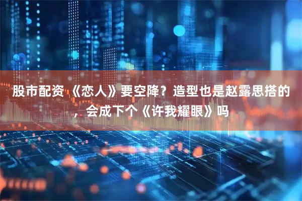 股市配资 《恋人》要空降?造型也是赵露思搭的,会成下个《许我耀眼》吗