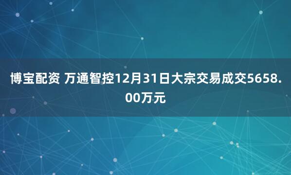 博宝配资 万通智控12月31日大宗交易成交5658.00万元