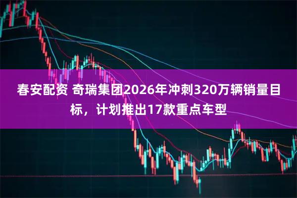 春安配资 奇瑞集团2026年冲刺320万辆销量目标，计划推出17款重点车型