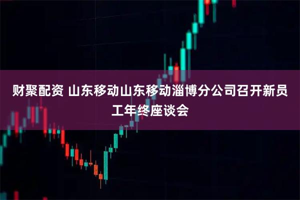 财聚配资 山东移动山东移动淄博分公司召开新员工年终座谈会