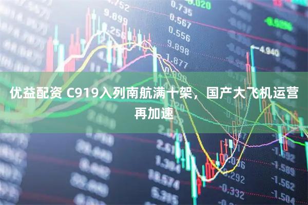 优益配资 C919入列南航满十架,国产大飞机运营再加速