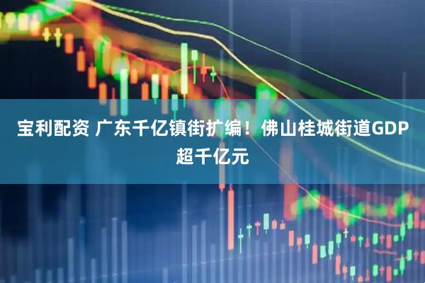 宝利配资 广东千亿镇街扩编！佛山桂城街道GDP超千亿元
