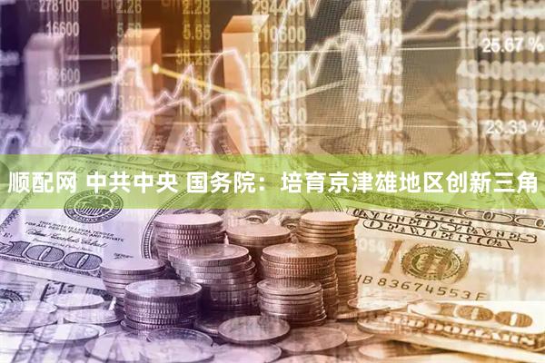 顺配网 中共中央 国务院：培育京津雄地区创新三角