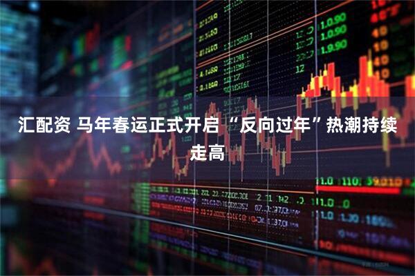 汇配资 马年春运正式开启 “反向过年”热潮持续走高