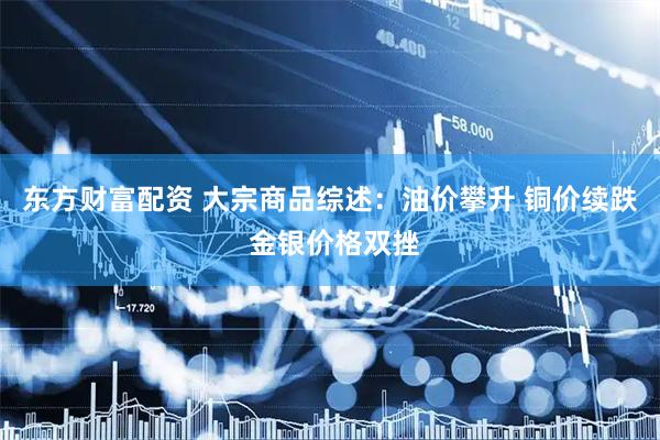 东方财富配资 大宗商品综述：油价攀升 铜价续跌 金银价格双挫