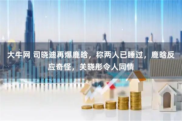 大牛网 司晓迪再爆鹿晗,称两人已睡过,鹿晗反应奇怪,关晓彤令人同情