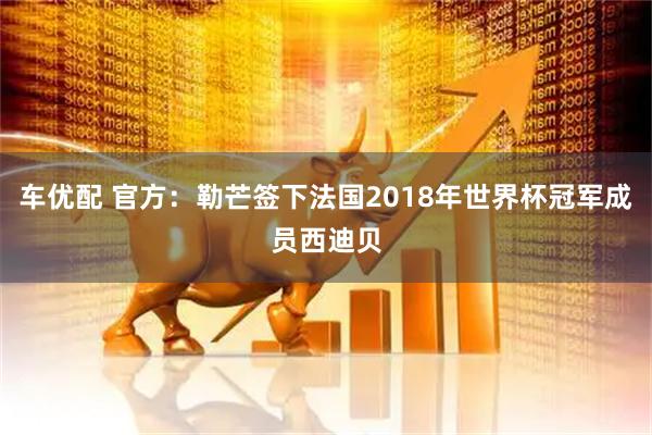 车优配 官方：勒芒签下法国2018年世界杯冠军成员西迪贝