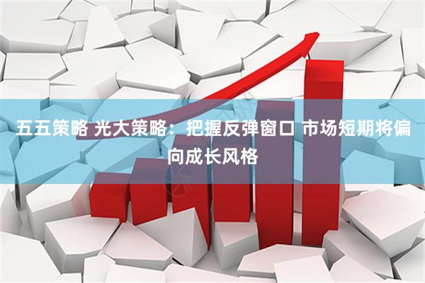 五五策略 光大策略：把握反弹窗口 市场短期将偏向成长风格