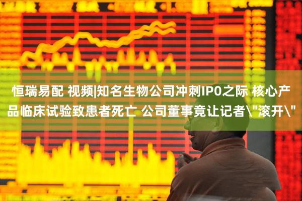 恒瑞易配 视频|知名生物公司冲刺IP0之际 核心产品临床试验致患者死亡 公司董事竟让记者